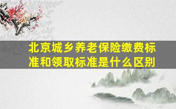 北京城乡养老保险缴费标准和领取标准是什么区别