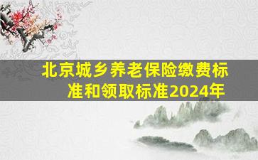 北京城乡养老保险缴费标准和领取标准2024年