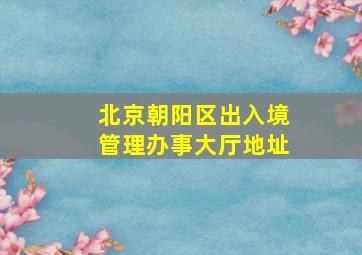 北京朝阳区出入境管理办事大厅地址