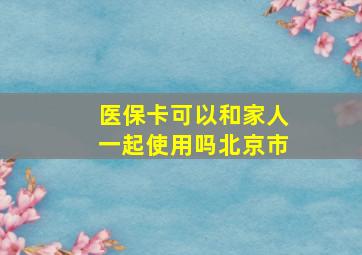 医保卡可以和家人一起使用吗北京市