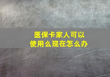 医保卡家人可以使用么现在怎么办