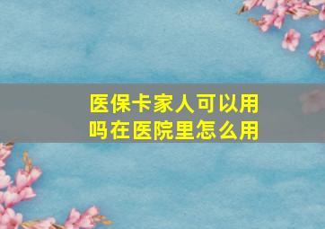 医保卡家人可以用吗在医院里怎么用