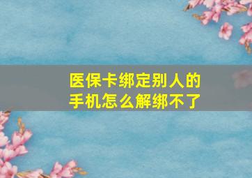 医保卡绑定别人的手机怎么解绑不了