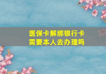 医保卡解绑银行卡需要本人去办理吗