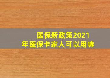 医保新政策2021年医保卡家人可以用嘛