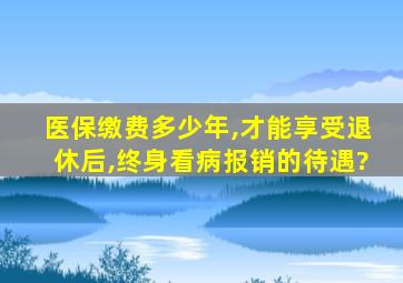 医保缴费多少年,才能享受退休后,终身看病报销的待遇?