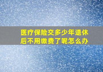 医疗保险交多少年退休后不用缴费了呢怎么办