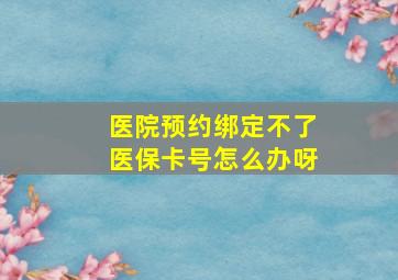 医院预约绑定不了医保卡号怎么办呀