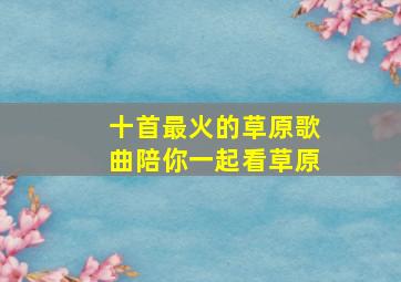 十首最火的草原歌曲陪你一起看草原