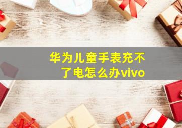 华为儿童手表充不了电怎么办vivo