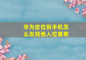 华为定位到手机怎么去找他人位置呢