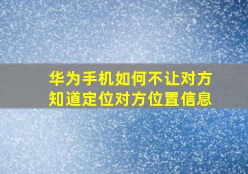 华为手机如何不让对方知道定位对方位置信息