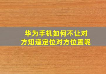 华为手机如何不让对方知道定位对方位置呢