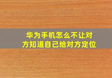 华为手机怎么不让对方知道自己给对方定位