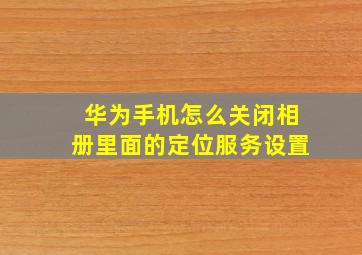 华为手机怎么关闭相册里面的定位服务设置