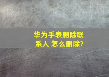 华为手表删除联系人 怎么删除?