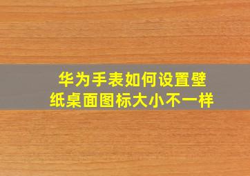 华为手表如何设置壁纸桌面图标大小不一样