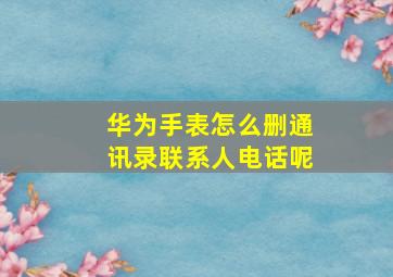 华为手表怎么删通讯录联系人电话呢