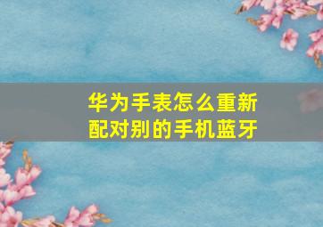 华为手表怎么重新配对别的手机蓝牙