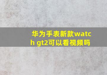 华为手表新款watch gt2可以看视频吗