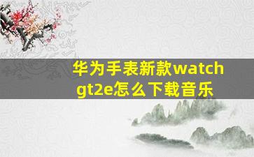 华为手表新款watch gt2e怎么下载音乐