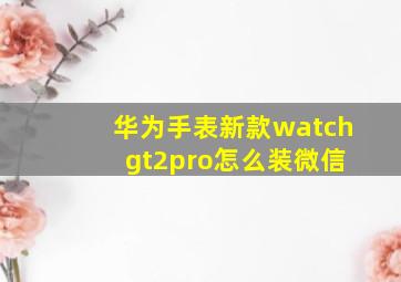 华为手表新款watch gt2pro怎么装微信