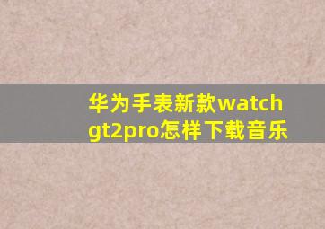 华为手表新款watch gt2pro怎样下载音乐