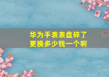 华为手表表盘碎了更换多少钱一个啊