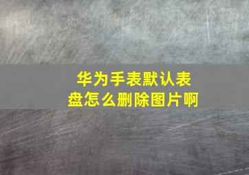 华为手表默认表盘怎么删除图片啊