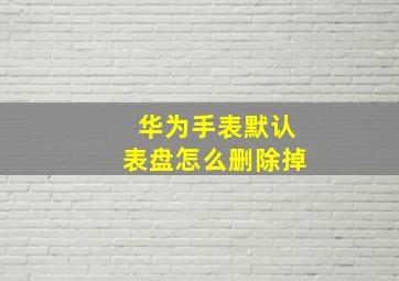 华为手表默认表盘怎么删除掉