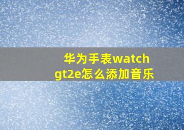 华为手表watch gt2e怎么添加音乐