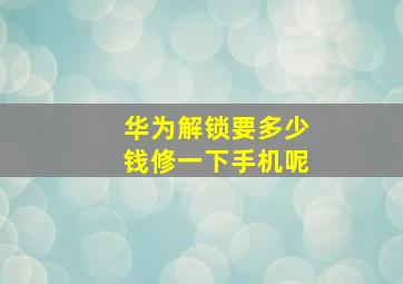 华为解锁要多少钱修一下手机呢