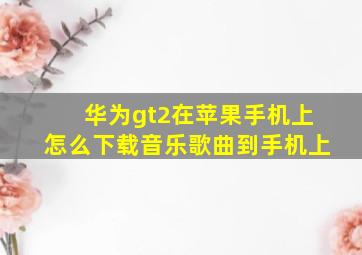 华为gt2在苹果手机上怎么下载音乐歌曲到手机上