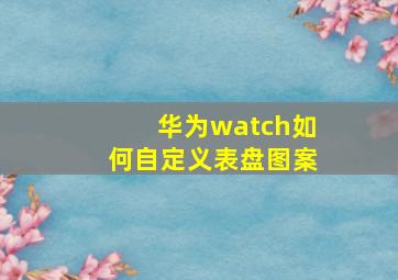 华为watch如何自定义表盘图案