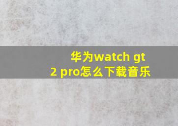 华为watch gt2 pro怎么下载音乐