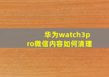 华为watch3pro微信内容如何清理