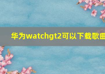 华为watchgt2可以下载歌曲