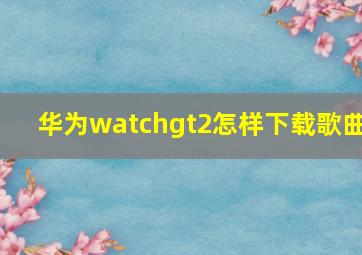 华为watchgt2怎样下载歌曲