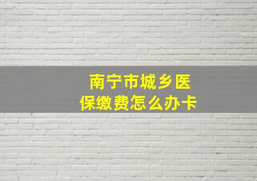 南宁市城乡医保缴费怎么办卡