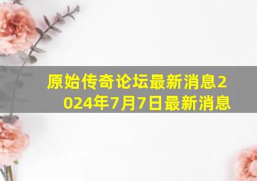 原始传奇论坛最新消息2024年7月7日最新消息