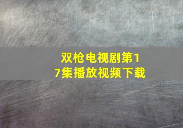 双枪电视剧第17集播放视频下载