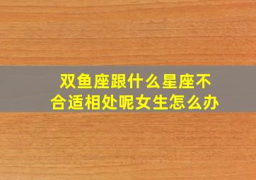 双鱼座跟什么星座不合适相处呢女生怎么办