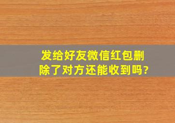 发给好友微信红包删除了对方还能收到吗?