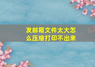 发邮箱文件太大怎么压缩打印不出来