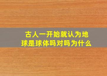 古人一开始就认为地球是球体吗对吗为什么