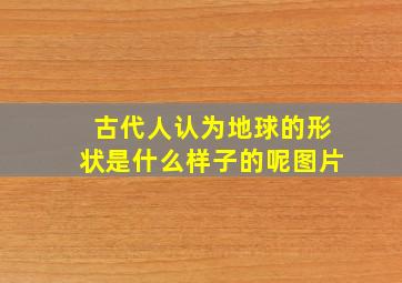 古代人认为地球的形状是什么样子的呢图片