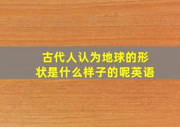 古代人认为地球的形状是什么样子的呢英语