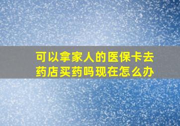 可以拿家人的医保卡去药店买药吗现在怎么办