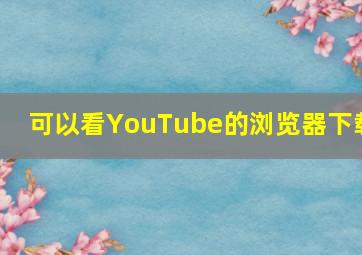 可以看YouTube的浏览器下载