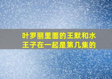 叶罗丽里面的王默和水王子在一起是第几集的